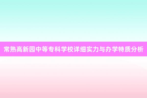 常熟高新园中等专科学校详细实力与办学特质分析